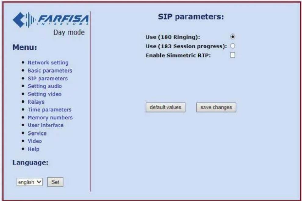FARFISA INTERCOMS Day mode Menu: • Network setting • Basic parameters • SIP parameters • Setting audio • Setting video • Relays • Time parameters • Memory numbers • User interface • Service • Video • Help Language: english ▼ Set SIP parameters: Use (180 Ringing): ○ Use (183 Session progress): ○ Enable Simmetric RTP: □ default values save changes