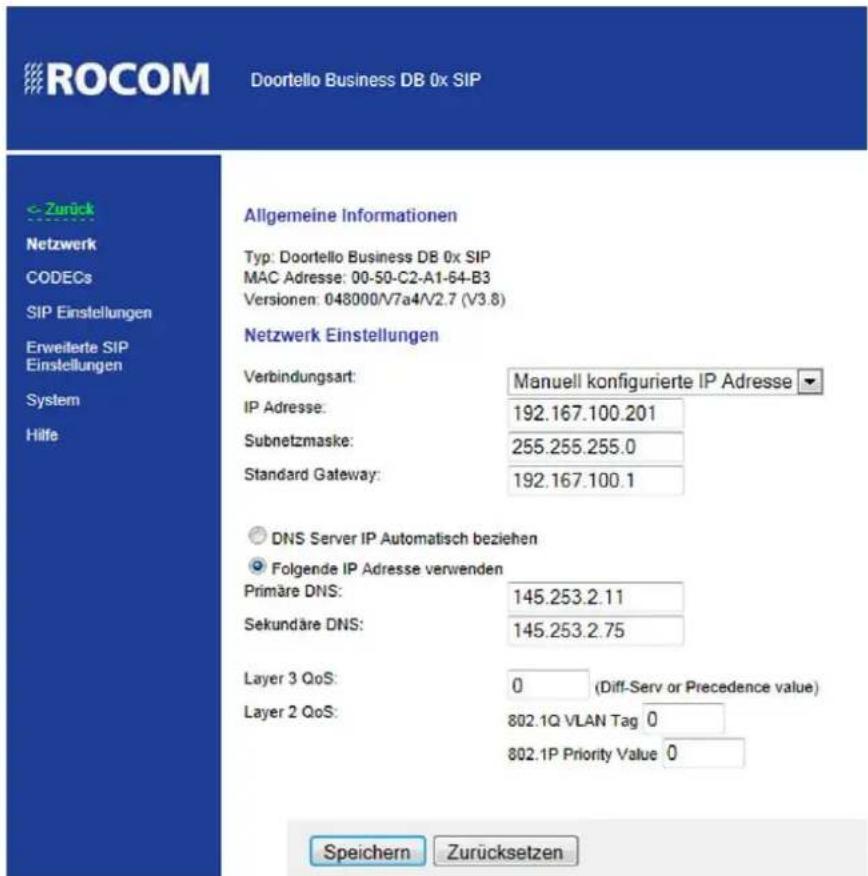 ROCOM Doortello Business DB 0x SIP < - Zurück Netzwerk CODECs SIP Einstellungen Erweilerte SIP Einstellungen System Hilfe Allgemeine Informationen Typ: Doortello Business DB 0x SIP MAC Adresse: 00-50-C2-A1-64-B3 Versionen: 048000/V7a4/V2.7 (V3.8) Netzwerk Einstellungen Verbindungsart: Manuell konfigurierte IP Adresse ▼ IP Adresse: 192.167.100.201 Subnetzmaske: 255.255.255.0 Standard Gateway: 192.167.100.1 DNS Server IP Automatisch beziehen Folgende IP Adresse verwenden Primäre DNS: 145.253.2.11 Sekundäre DNS: 145.253.2.75 Layer 3 QoS: 0 (Diff-Serv or Precedence value) Layer 2 QoS: 802.1Q VLAN Tag 0 802.1P Priority Value 0 Speichern Zurücksetzen