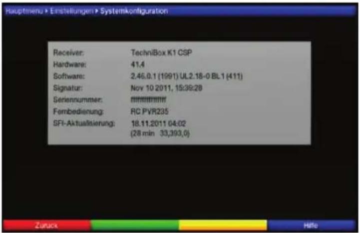 Hauptmenu > Einstellungen > Systemkconfiguration Receiver: TechniBox K1 CSP Hardware: 41.4 Software: 2.46.0.1 (1991) UL2.18-0 BL1 (411) Signatur: Nov 10 2011, 15:39:28 Seriennummer: ####### Fernbedienung: RC PVR235 SFI-Aktualisierung: 18.11.2011 04:02 (28 min 33,393,0) Zurück Hilfe