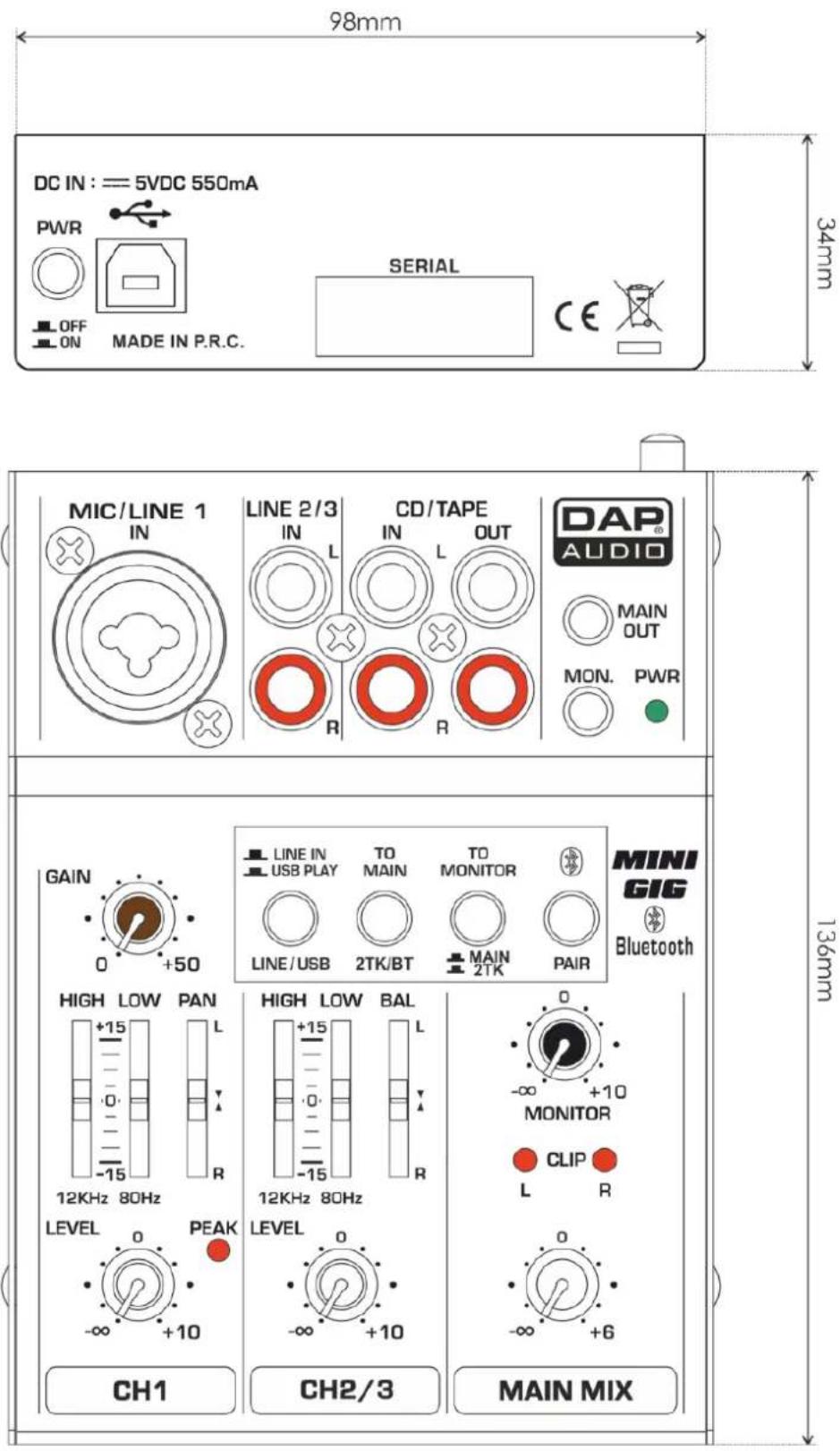 98mm DC IN : = 5VDC 550mA PWR OFF ON MADE IN P.R.C. SERIAL CE 34mm MIC/LINE 1 IN LINE 2/3 IN L CD/TAPE IN L OUT DAP® AUDIO MAIN OUT MON. PWR GAIN 0 +50 LINE IN TO TO MINI USB PLAY MAIN MONITOR LINE/USB 2TK/BT MAIN 2TK PAIR MINI GIG Bluetooth HIGH LOW PAN +15 L -15 R 12KHz 80Hz 12KHz 80Hz LEVEL PEAK -∞ +10 CH1 CH2/3 MAIN MIX -∞ +10 MONITOR CLIP R -∞ +6
