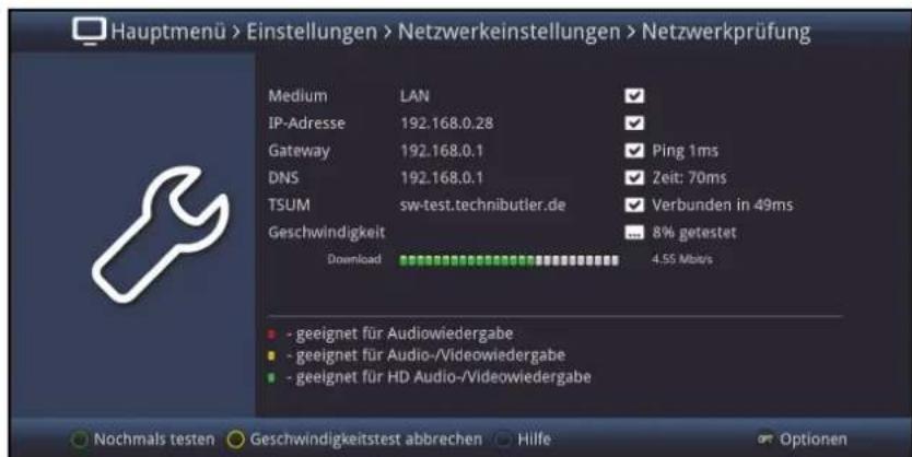 Hauptmenü > Einstellungen > Netzwerkeinstellungen > Netzwerkprüfung Medium LAN ✓ IP-Adresse 192.168.0.28 ✓ Gateway 192.168.0.1 ✓ Ping 1ms DNS 192.168.0.1 ✓ Zeit: 70ms TSUM sw-test.technibutler.de ✓ Verbunden in 49ms Geschwindigkeit ... 8% getestet Download 4.55 Mb/s - geeignet für Audiowiedergabe - geeignet für Audio-/Videowiedergabe - geeignet für HD Audio-/Videowiedergabe Nochmals testen Geschwindigkeitstest abbrechen Hilfe Optionen
