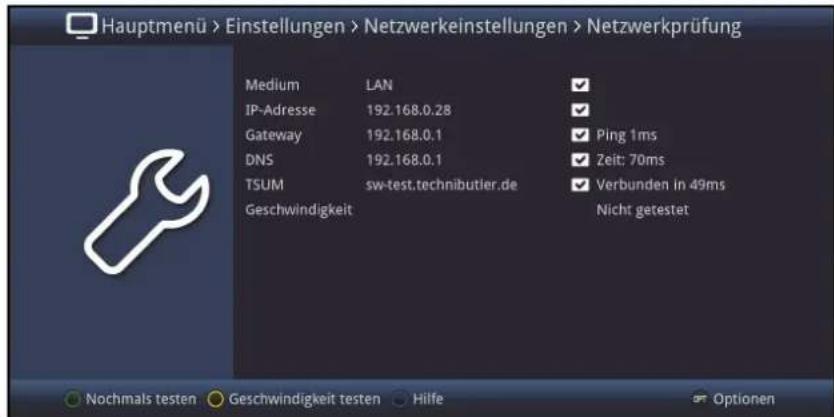 Hauptmenü > Einstellungen > Netzwerkeinstellungen > Netzwerkprüfung Medium LAN ✓ IP-Adresse 192.168.0.28 ✓ Gateway 192.168.0.1 ✓ Ping 1ms DNS 192.168.0.1 ✓ Zeit: 70ms TSUM sw-test.technibutler.de ✓ Verbunden in 49ms Geschwindigkeit Nicht getestet Nochmals testen Geschwindigkeit testen Hilfe Optionen