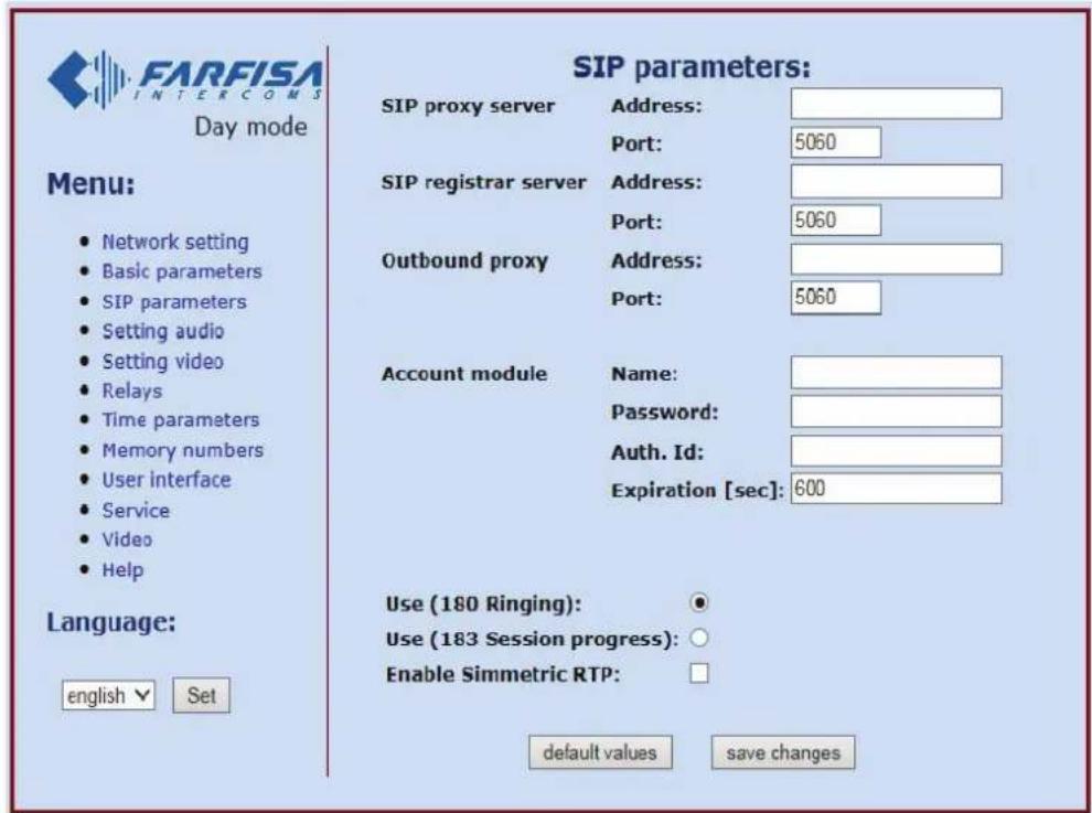 FARFISA INTERCOMS Day mode Menu: • Network setting • Basic parameters • SIP parameters • Setting audio • Setting video • Relays • Time parameters • Memory numbers • User interface • Service • Video • Help Language: english ▼ Set SIP parameters: SIP proxy server Address: Port: 5060 SIP registrar server Address: Port: 5060 Outbound proxy Address: Port: 5060 Account module Name: Password: Auth. Id: Expiration [sec]: 600 Use (180 Ringing): ● Use (183 Session progress): ○ Enable Simmetric RTP: □ default values save changes