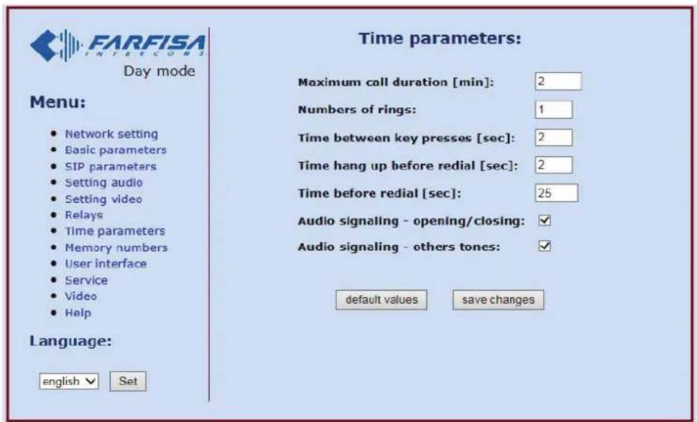FARFISA INTERECONJ Day mode Menu: • Network setting • Basic parameters • SIP parameters • Setting audio • Setting video • Relays • Time parameters • Memory numbers • User interface • Service • Video • Help Language: english ▼ Set Time parameters: Maximum call duration [min]: 2 Numbers of rings: 1 Time between key presses [sec]: 2 Time hang up before redial [sec]: 2 Time before redial [sec]: 25 Audio signaling - opening/closing: ✓ Audio signaling - others tones: ✓ default values save changes