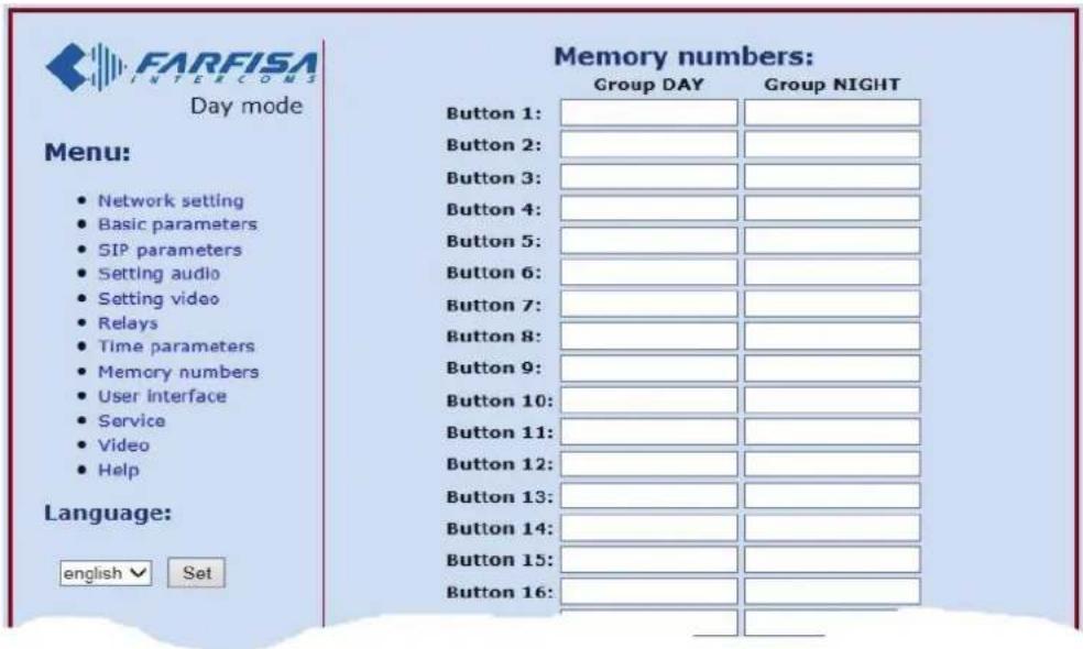 FARFISA INTERCOMS Day mode Menu: • Network setting • Basic parameters • SIP parameters • Setting audio • Setting video • Relays • Time parameters • Memory numbers • User interface • Service • Video • Help Language: english √ Set Memory numbers: Group DAY Group NIGHT Button 1: Button 2: Button 3: Button 4: Button 5: Button 6: Button 7: Button 8: Button 9: Button 10: Button 11: Button 12: Button 13: Button 14: Button 15: Button 16: