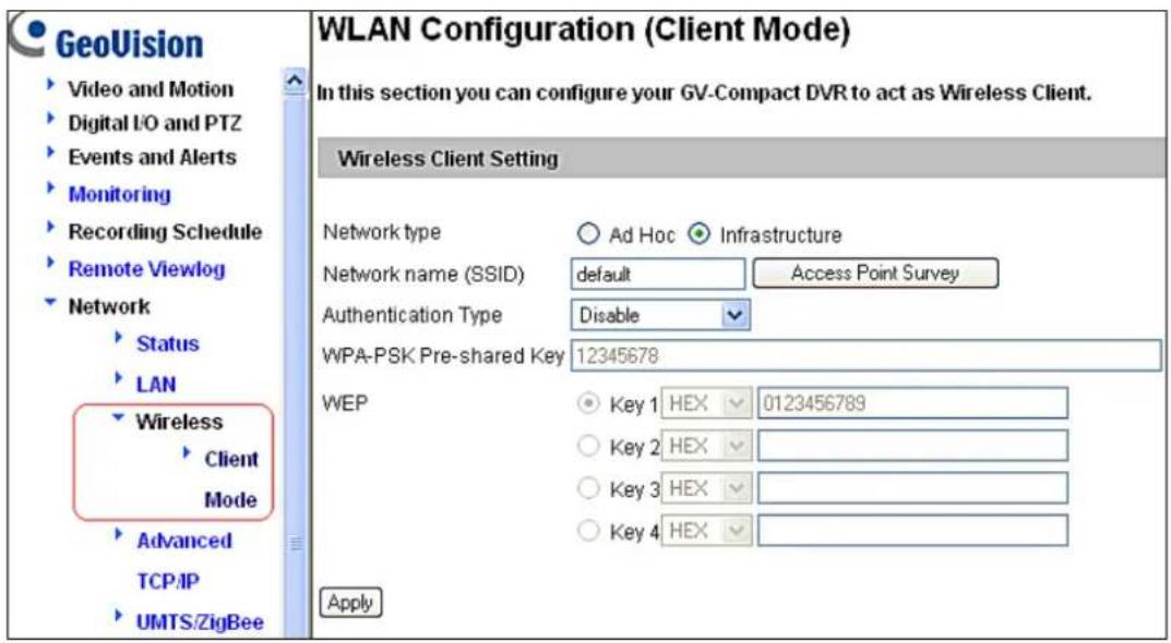 GeoVision Video and Motion Digital I/O and PTZ Events and Alerts Monitoring Recording Schedule Remote Viewlog Network Status LAN Wireless Client Mode Advanced TCP/IP UMTS/ZigBee WLAN Configuration (Client Mode) In this section you can configure your GV-Compact DVR to act as Wireless Client. Wireless Client Setting Network type ○ Ad Hoc ○ Infrastructure Network name (SSID) default Access Point Survey Authentication Type Disable WPA-PSK Pre-shared Key 12345678 WEP Key 1 HEX 0123456789 Key 2 HEX Key 3 HEX Key 4 HEX Apply