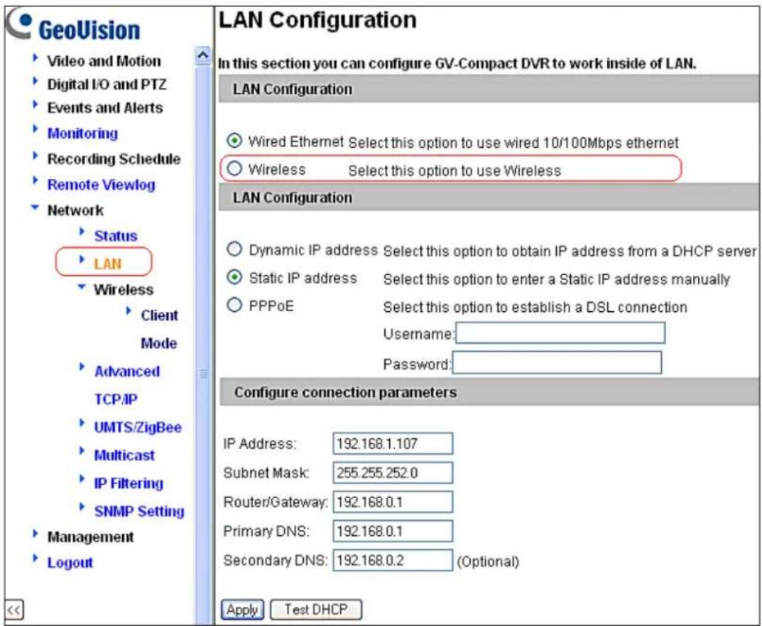 GeoVision Video and Motion Digital I/O and PTZ Events and Alerts Monitoring Recording Schedule Remote Viewlog Network Status LAN Wireless Client Mode Advanced TCP/IP UMTS/ZigBee Multicast IP Filtering SNMP Setting Management Logout LAN Configuration In this section you can configure GV-Compact DVR to work inside of LAN. LAN Configuration Wired Ethernet Select this option to use wired 10/100Mbps ethernet Wireless Select this option to use Wireless LAN Configuration Dynamic IP address Select this option to obtain IP address from a DHCP server Static IP address Select this option to enter a Static IP address manually PPPoE Select this option to establish a DSL connection Username: Password: Configure connection parameters IP Address: 192.168.1.107 Subnet Mask: 255.255.252.0 Router/Gateway: 192.168.0.1 Primary DNS: 192.168.0.1 Secondary DNS: 192.168.0.2 (Optional) Apply Test DHCP