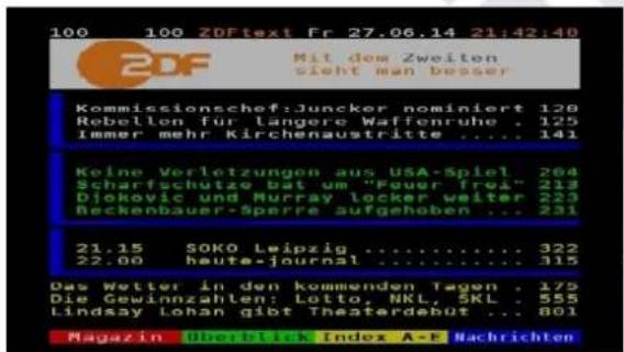 100 100 ZDFtext Fr 27.06.14 21:42:40 ZDF Mit dem Zweiten sicht man besser Kommissionschef:Juncker nominiert 128 Robellen für langere Waffenruhe . 125 Immer mehr Kirchenaustritte .... 141 Keine Verletzungen aus USA-Spiel . 204 Scharfschutze bat um "Fouer frei" 213 Djokovic und Murray locker weiter . 223 Beckenbauer-Sperre aufgehoben ... 231 21.15 SOKO Leipzig .... 322 22.00 haute-journal .... 315 Das Wetter in den kommenden Tagen . 179 Die Gewinnzahlen: Lotto, NKL, SKL . 555 Lindsay Lohan gibt Theaterdebut ... 801 Magazin Überblick Index A-F Nachrichten