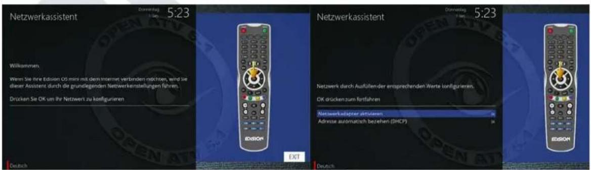 Netzwerkassistent Dammertag 5:23 Willkommen. Wenn Sie ihre Edissen OS mins mit dem Internet verbinden möchten, wird sie dieser Assistent durch die grundlegenden Netzwerkenstellungen Fahren. Drücken Sie OK am ihr Netzwert zu konfigurieren EDISON Deutsch NETZwerkassistent Dammertag 5:23 Netzwerk durch Ausfallender entsprechenden Werte konfigurieren. OK drückenzum fortfahren Netzwerkadapter aktivieren Adresse automatisch beziehen (DHCP) DEUTCH EDISON