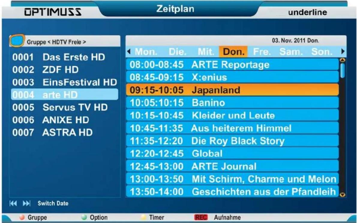 OPTIMUSS Zeitplan underline Gruppe < HDTV Freie > 0001 Das Erste HD 0002 ZDF HD 0003 EinsFestival HD 0004 arte HD 0005 Servus TV HD 0006 ANIXE HD 0007 ASTRA HD 03. Nov. 2011 Don. Mon. Die. Mit. Don. Fre. Sam. Son. 08:00-08:45 ARTE Reportage 08:45-09:15 X:enius 09:15-10:05 Japanland 10:05:10:15 Banino 10:15-10:45 Kleider und Leute 10:45-11:35 Aus heiterem Himmel 11:35-12:20 Die Roy Black Story 12:20-12:45 Global 12:45-13:00 ARTE Journal 13:00-13:50 Mit Schirm, Charme und Melon 13:50-14:00 Geschichten aus der Pfandleih Switch Date Gruppe Option Timer REC Aufnahme