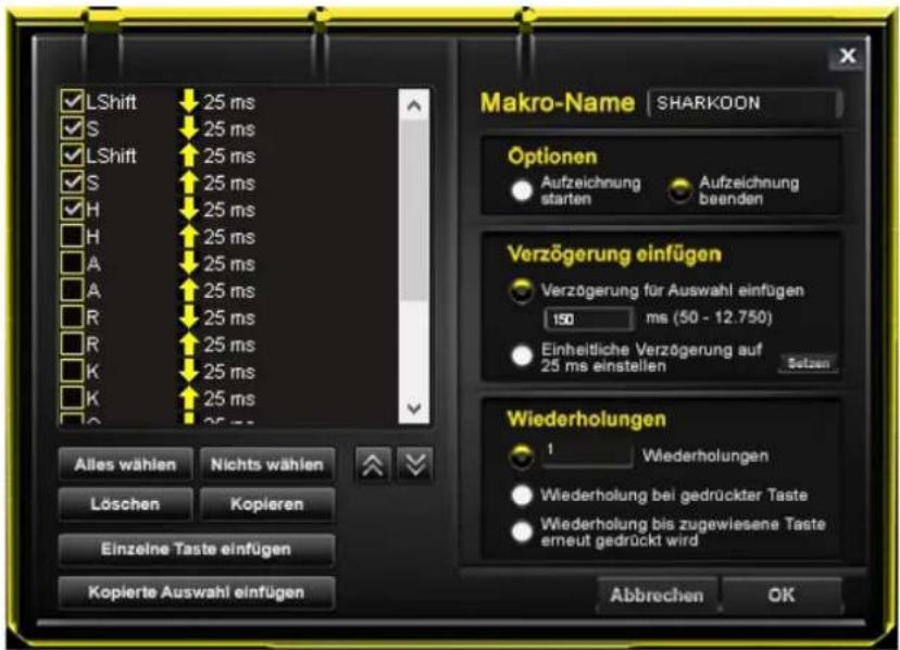 LShift 25 ms S 25 ms LShift 25 ms S 25 ms H 25 ms H 25 ms A 25 ms A 25 ms R 25 ms R 25 ms K 25 ms K 25 ms Makro-Name SHARKOON Optionen Aufzeichnung starten Aufzeichnung beenden Verzögerung einfügen Verzögerung für Auswahl einfügen 150 ms (50 - 12.750) Einheitliche Verzögerung auf 25 ms einstellen Setzen Wiederholungen 1 Wiederholungen Wiederholung bei gedrückter Taste Wiederholung bis zugewiesene Taste erneut gedrückt wird Abbrechen OK Alles wählen Nichts wählen Löschen Kopieren Einzelne Taste einfügen Kopierte Auswahl einfügen