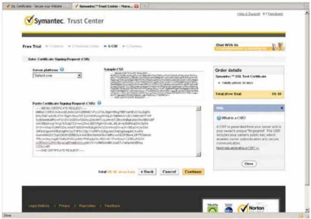 Symantec. Trust Center Free Trial > C:\Program > S:\Technical Center > 3\CSR > 4\Summary Chat With Us Enter Certificate Signing Request (CSR) Server platforms: Select one Sample CSR 8000159760251 REQUEST Syste#r## ###### ###### ###### ###### ###### ###### ###### ###### BASUBDZ###C##DTA##V###TSTZAYH##P##G###Q##DAU#DC#AA##NT1FF SyS#t##A##RvFVYDVGGDEwO#D#L#N##TcL#n##TC#BA##G########WdbAAL#F AAABG##HGlyEADZTS#HaZ#HL#EDRgH####D#LRL#A#B##B########SA# DTH#Hs#C##D#CDLSwFD#DDP####D#G#KND#N##N#G#V## B9AaJy##HB##P####C#TNPkCZpYYCsrPfGZgysncHeGgSaglcA#eA AaaAMAGCCdYwGADDEBQUAADBA##KbRaNR#mADSPS####L#FTFS####y Tf#e##h##gYF2C##C##P####P######D#L####R####YFryE####LZDBuADON oDflcGvGZnGdGdF####D000w##YVccMGAABCradT?ahapenCfbhq V2DusVR ——END CERTIFICATE REQUEST — Paste Certificate Signing Request (CSFE): ——BEGIN CSFRATE REQUEST—— MBgCCARcCAGNwDSLMNATLEEMHACFfoGTALbgNFBngTBEFseREGTALbjgN BAUTEDTzE##DLTA##V###TSTZAYH##P##G###Q##DAU#DC#AA##NT1FF SyS#t##A##RvFVYDVGGDEwO#D#L#N##TcL#n##TC#BA##G########WdbAAL# AAABG##HGlyEADZTS#HaZ#HL#EDRgH####D#LRL#A#B##B########SA# DTH#Hs#C##D#CDLSwFD#DDP####D#G#KND#N##N# B9AaJy##HB##P####C#TNPkCZpYYCsrPfGZgysncHeGgSaglcA#eA AaaAMAGCCdYwGADDEBQUAADBA##KbRaNR#mADSPS####L#FTFS####y Tf#e##h####G##D#C##P####P######D#L####R####YFryE####LZDBuADON oDflcGvGZnGdGdF####D000w##YVccMGAABCradT?ahapenCfbhq V2DusVR ——END CERTIFICATE REQUEST — Total OS TO FREE READ < Back Cancel Continue Order details Symantec™ SSL Test Certificates • Visually period: All days Total Free Trial: US $0 Help What is a CSR? A CSRI is generated from your server and is your server's unique "Injpresent". The CSR requires your server's public key, which enlakes server subscripts when and pressi communication. based via generating a CSRI = Close Legal Notice | Privacy | Feedback | Trusts Norton