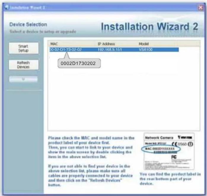 Installation Wizard 2 Device Selection Select a device to setup or upgrade MAC IP Address Model 00-02-D1-73-02-02 192.168.5.151 VS8100 0002D1730202 Please check the MAC and model name in the product label of your device first. Then, you can start to link to your device and show the main screen by double clicking the item in the above selection list. If you are not able to find your device in the above selection list, please make sure all cables are properly connected to your device and then click on the "Refresh Devices" button. Network Camera 0560 (1) MAC 0002D1XXXXXX You can find the product label in the rear/bottom part of your device.