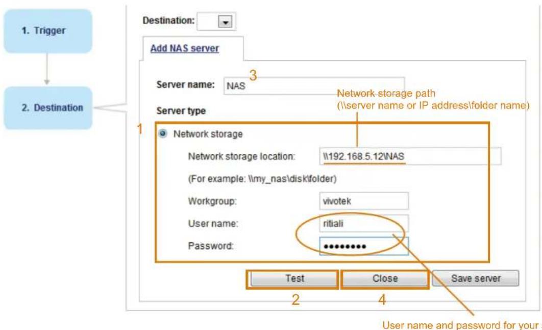 1. Trigger 2. Destination Destination: Add NAS server Server name: NAS Server type 1 Network storage Network storage location: \192.168.5.12\NAS (For example: \my_nas\disk\folder) Workgroup: vivotek User name: ritiali Password: ********** Test Close Save server 2 4 User name and password for your s