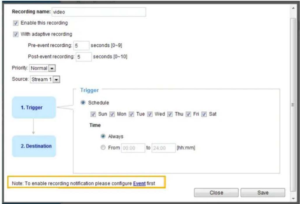 Recording name: video Enable this recording With adaptive recording Pre-event recording: 5 seconds [0~9] Post-event recording: 5 seconds [0~10] Priority: Normal Source: Stream 1 1. Trigger 2. Destination Trigger Schedule Sun Mon Tue Wed Thu Fri Sat Time Always From 00.00 to 24.00 [hh:mm] Note: To enable recording notification please configure Event first Close Save