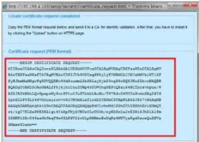 http://192.168.4.188/setup/security/certificate_request.html - Windows Intern Create certificate request completed Copy the PEM format request below and send it to a CA for identify validation. After that, you have to install it by clicking the "Upload" button on HTTPS page. Certificate request (PEM format) ----BEGIN CERTIFICATE REQUEST---- MIIBasOCADvCAQIwcrEIMAkGAIEERbHVCFrxDTALBgNVBAgTBEFsaNExDTALBgNV BleTBEFsaNExnFTATBgNVBAaTDFFJYvKDDugFN5gJyEVNBMCAIECcA06VxINTDF SySJaHeddHgqvFyDVVQQDEv3hddmcl1b38lay6jh2Dwg28vDQYJXeIIhvvsNAQEB BqADgYVMAGIOAoGBALfpf5jkh1CouICMp43FOMUngGEPtQ8s184HCTbreavtpun/W ADDJAYAKRhLQwGmpgMy9oxSYtu0JuSTbkblAuMn/T9TRdv24UC0aWcnnEAg1816 ZpmGIIPYKL144VrhualscovvrRIVNOxMiaflodDJUEKKc3UNpVL8xbJrs7VAAAgPb AAApADANBqxgkhi59VHBAQDFAA05gQhdQppKdU1chM6tLR2PbEUSEMklnBr1KNmQY rk/igTETELksDWKEKLIgI914XpFNjAVNDs0LcdOOh/nyHD8r2aJxEZWkIL2hD1A1Fm I2KHP1IAoC46aaOhShq79e9ILNKV7llwClpRXNmnEduQgRaMVYvaBpdSaeQaJSFv IDGxarflum--- ----END CERTIFICATE REQUEST----