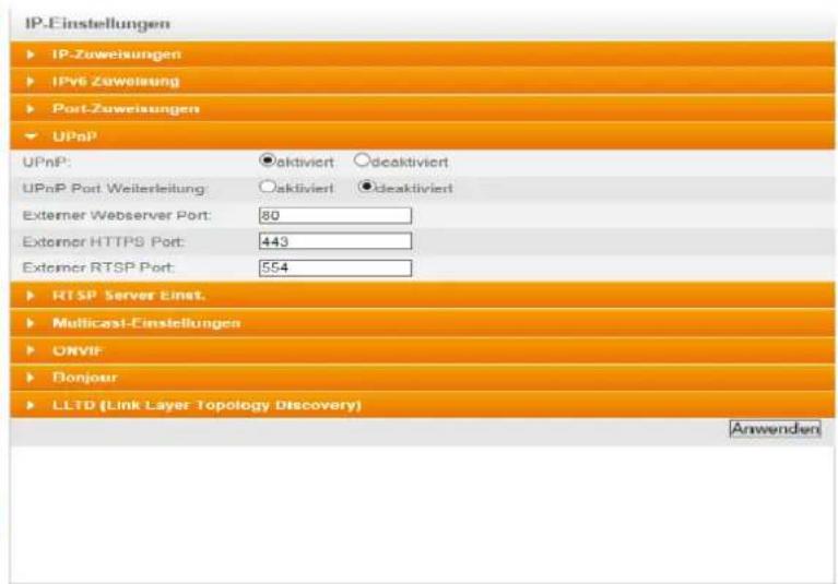 IP-Einstellungen ► IP-Zuweisungen ► IPv6 Zuweisung ► Port-Zuweisungen ► UPnP UPnP: ●aktiviert ○deaktiviert UPnP Port Weiterleitung: ○aktiviert ●deaktiviert Externer Webserver Port: 80 Externer HTTPS Port: 443 Externer RTSP Port: 554 ► RTSP Server Einst. ► Multicast-Einstellungen ► ONVIF ► Bonjour ► LLTD (Link Layer Topology Discovery) Anwenden