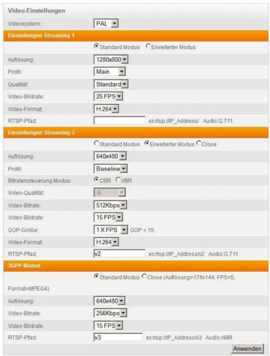 Video-Einstellungen Videosystem: PAL Einstellungen Streaming 1 Standard Modus Erweiterter Modus Auflösung: 1280x800 Profit: Main Qualität: Standard Video-Bildrate: 25 FPS Video-Format: H.264 RTSP-Pfad: ex:rtsp://IP_Address/ Audio:G.711 Einstellungen Streaming 2 Standard Modus Erweiterter Modus Close Auflösung: 640x480 Profit: Baseline Bitratensteuerung Modus: CBR VBR Video-Qualität: 6 Video-Bitrate: 512Kbps Video-Bildrate: 15 FPS GOP-Größe: 1X FPS GOP = 15 Video-Format: H.264 RTSP-Pfad: v2 ex:rtsp://IP_Address/V2 Audio:G.711 3GPP Modus Standard Modus Close (Auflösung=176x144, FPS=5, Format=MPEG4) Auflösung: 640x480 Video-Bitrate: 256Kbps Video-Bildrate: 15 FPS RTSP-Pfad: v3 ex:rtsp://IP_Address/V3 Audio:AMR Anwenden