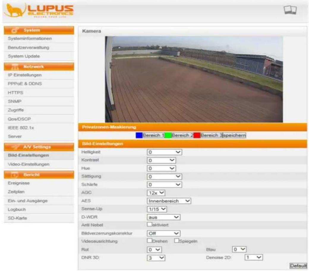 LUPUS ELECTRONICS System Informationen Benutzerverwaltung System Update Netzwerk IP Einstellungen PPPoE & DONS HTTPS SNMP Zugriffe Qos/DSCP IEEE 802.1x Server Privatzenen-Maskierung Bereich 1 Bereich 2 Bereich 3 speichern A/V Settings Bild-Einstellungen Video-Einstellungen Bericht Ereignisse Zeitplan Ein- und Ausgänge Logbuch SD-Karte Kamera Bild-Einstellungen Helligkeit 0 Kontrast 0 Hue 0 Sättigung 0 Schärfe 0 AGC 12x AES Innenbereich Sense-Up 1/15 D-WDR aus Anti Nebel aktiviert Bildverzernungskorrektur Off Videoausrichtung Drehen Spiegein Rot 0 Blau 0 DNR 3D: 3 Denoise 2D: 1 Default