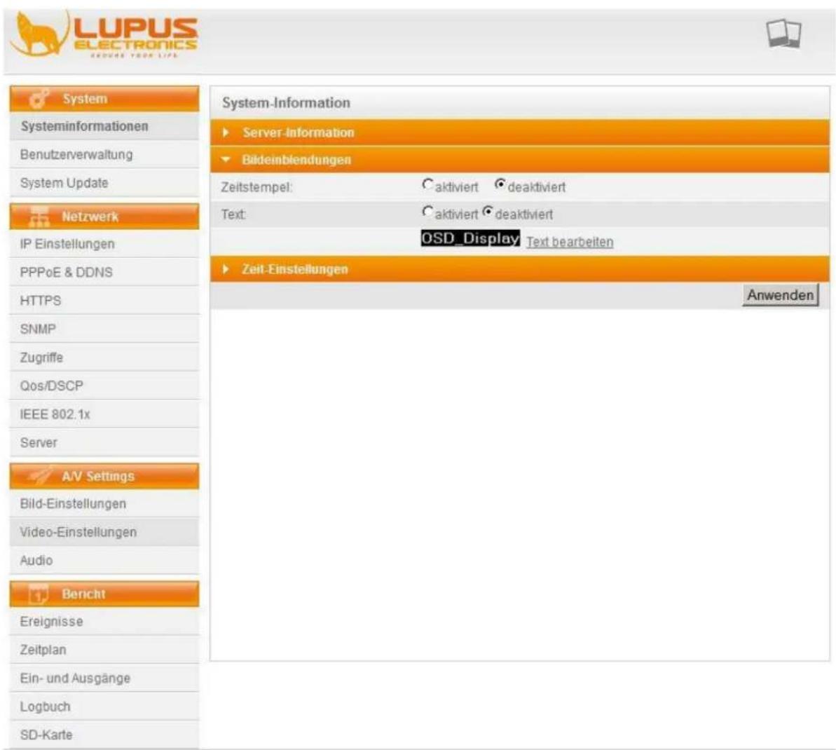 LUPUS ELECTRONICS GRODME YOUR LIFE System Systeminformationen Benutzerverwaltung System Update Netzwerk IP Einstellungen PPPoE & DDNS HTTPS SNMP Zugriffe Qos/DSCP IEEE 802.1x Server A/V Settings Bild-Einstellungen Video-Einstellungen Audio Bericht Ereignisse Zeitplan Ein- und Ausgänge Logbuch SD-Karte System-Information ► Server-Information ► Bildeinblendungen Zeitstempel: C aktiviert deaktiviert Text: C aktiviert deaktiviert OSD_Display Text bearbeiten ► Zeit-Einstellungen Anwenden