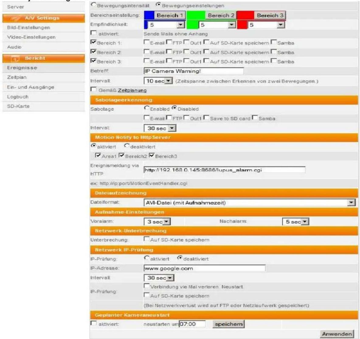 Server A/V Settings Bild-Einstellungen Video-Einstellungen Audio Bericht Ereignisse Zeitplan Ein- und Ausgänge Logbuch SD-Karte Bewegungsintensität Bewegungseinstellungen Bereichseinstellung: Bereich 1 Bereich 2 Bereich 3 Empfindlichkeit: 5 5 5 aktiviert: Sende Mails ohne Anhang Bereich 1: E-mail FTP Out1 Auf SD-Karte speichern Samba Bereich 2: E-mail FTP Out1 Auf SD-Karte speichern Samba Bereich 3: E-mail FTP Out1 Auf SD-Karte speichern Samba Betreff: IP Camera Warning! Intervall: 10 sec (Zeitspanne zwischen Erkennen von zwei Bewegungen.) Gemäß Zeitplanung Sabotageerkennung Sabotage Enabled Disabled E-mail FTP Out1 Save to SD card Samba Intervall: 30 sec Motion Notify to HttpServer aktiviert deaktiviert Area1 Bereich2 Bereich3 Ereignismeldung via HTTP http://192.168.0.145:8686/lupus_alarm.cgi ex: http://ip:port/MotionEventHandler.cgi Datelaufzeichnung Dateiformat: AVI-Datei (mit Aufnahmezeit) Aufnahme Einstellungen Voralarm: 3 sec Nachalarm: 5 sec Netzwerk-Unterbrechung Unterbrechung: Auf SD-Karte speichern Netzwerk IP-Prüfung IP-Prüfung: aktiviert deaktiviert IP-Adresse: www.google.com Intervall: 30 sec IP-Prüfung: Verbindung wie Mal verloren Neustart. Auf SD-Karte speichern (Bei Netzwerkverlust wird auf FTP oder Netzlaufwerk gespeichert) Geplanter Kameraneustart aktiviert: neustarten um 07:00 speichern Anwenden