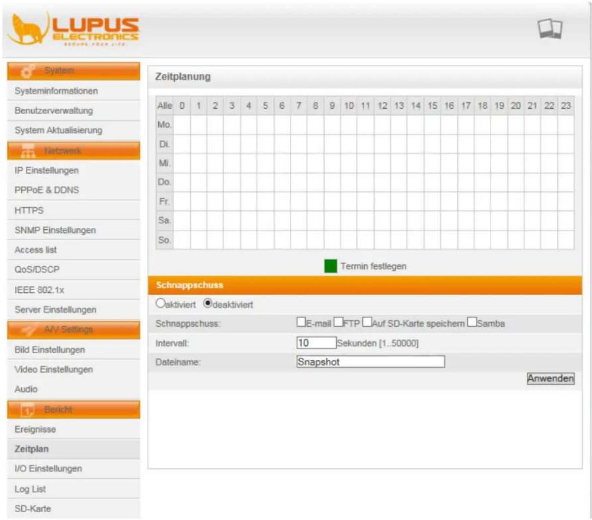 LUPUS ELECTRONICS System Systeminformationen Benutzerverwaltung System Aktualisierung Netzwerk IP Einstellungen PPPoE & DDNS HTTPS SNMP Einstellungen Access list QoS/DSCP IEEE 802.1x Server Einstellungen A/V Settings Bild Einstellungen Video Einstellungen Audio Bericht Ereignisse Zeitplan I/O Einstellungen Log List SD-Karte Zeitplanung Alle 0 1 2 3 4 5 6 7 8 9 10 11 12 13 14 15 16 17 18 19 20 21 22 23 Mo. Di. Mi. Do. Fr. Sa. So. Termin festlegen Schnappschuss Aktiviert deaktiviert Schnappschuss: E-mail FTP Auf SD-Karte speichern Samba Intervall: 10 Sekunden [1..50000] Dateiname: Snapshot Anwenden