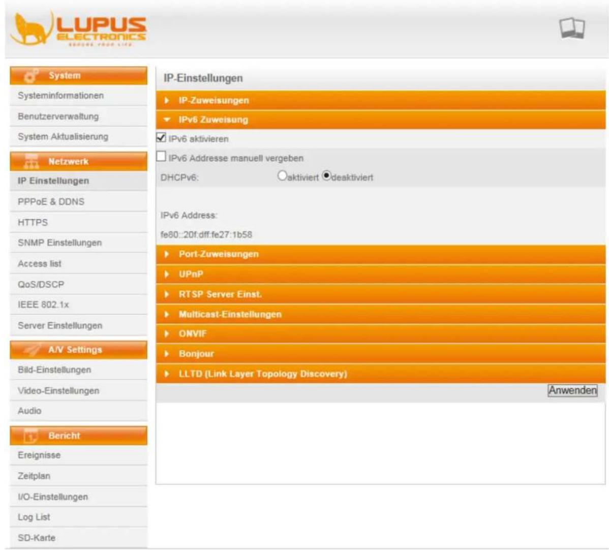 LUPUS ELECTRONICS SCHOWE YOUR LIFE System Systeminformationen Benutzerverwaltung System Aktualisierung Netzwerk IP Einstellungen PPPoE & DDNS HTTPS SNMP Einstellungen Access list QoS/DSCP IEEE 802.1x Server Einstellungen A/V Settings Bild-Einstellungen Video-Einstellungen Audio Bericht Ereignisse Zeitplan I/O-Einstellungen Log List SD-Karte IP-Einstellungen ► IP-Zuweisungen ► IPv6 Zuweisung ► IPv6 aktivieren ► IPv6 Addresse manuell vergeben DHCPv6: ○aktiviert ●deaktiviert IPv6 Address: fe80::20f.dff:fe27:1b58 ► Port-Zuweisungen ► UPnP ► RTSP Server Einst. ► Multicast-Einstellungen ► ONVIF ► Bonjour ► LLTD (Link Layer Topology Discovery) Anwenden