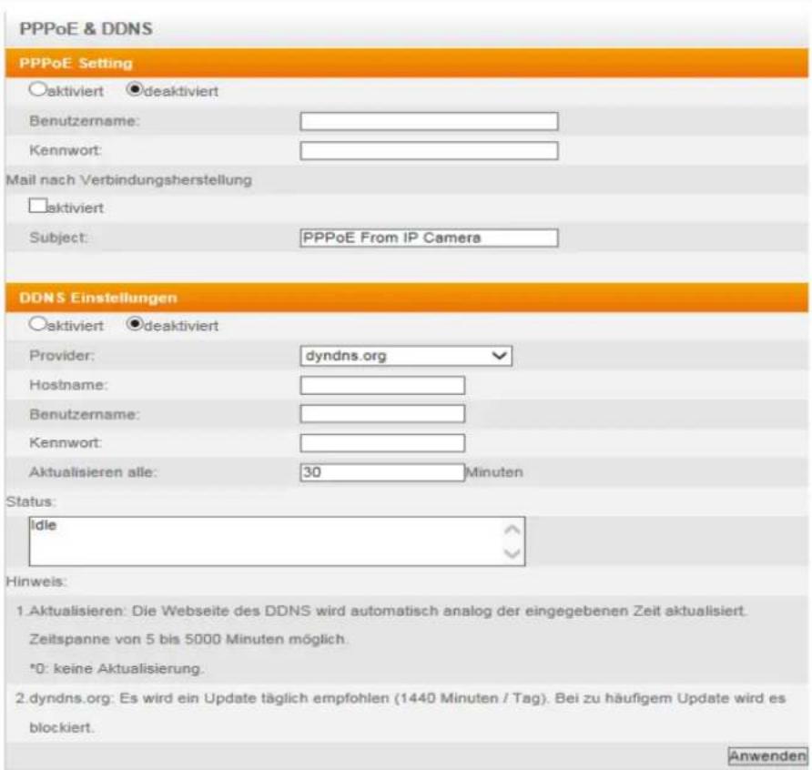 PPPoE & DDNS PPPoE Setting ○aktiviert ●deaktiviert Benutzername: Kennwort: Mail nach Verbindungsherstellung □aktiviert Subject: PPPoE From IP Camera DDNS Einstellungen ○aktiviert ●deaktiviert Provider: dyndns.org Hostname: Benutzername: Kennwort: Aktualisieren alle: 30 Minuten Status: Idle Hinweis: 1. Aktualisieren: Die Webseite des DDNS wird automatisch analog der eingegebenen Zeit aktualisiert. Zeitspanne von 5 bis 5000 Minuten möglich. *0: keine Aktualisierung. 2. dyndns.org: Es wird ein Update täglich empfohlen (1440 Minuten / Tag). Bei zu häufigem Update wird es blockiert. Anwenden