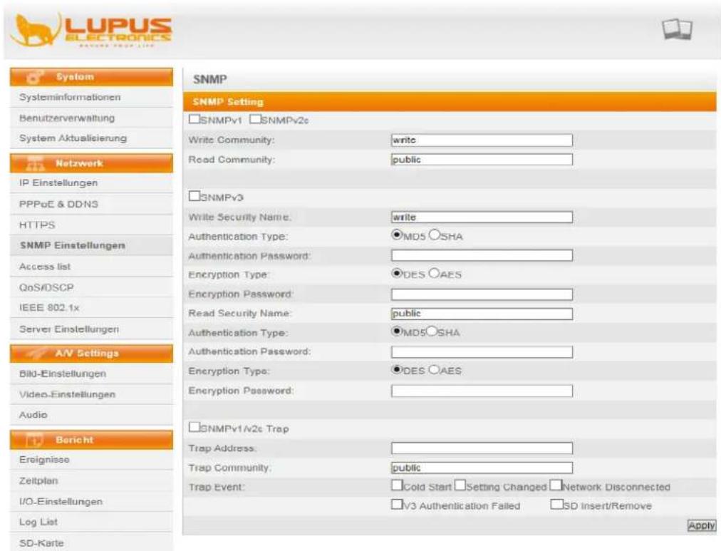 LUPUS ELECTRONICS RANKS PROJECT LIST System Systeminformationen Benutzerverwaltung System Aktualisierung Netzwerk IP Einstellungen PPPoE & DDNS HTTPS SNMP Einstellungen Access list QoS/DSCP IEEE 802.1x Server Einstellungen A/V Settings Bild-Einstellungen Video-Einstellungen Audio Bericht Ereignisse Zeitplan I/O-Einstellungen Log List SD-Karte SNMP SNMP Setting SNMPv1 SNMPv2c Write Community: write Read Community: public SNMPv3 Write Security Name: write Authentication Type: ○MD5 ○SHA Authentication Password: Encryption Type: ○DES ○AES Encryption Password: Read Security Name: public Authentication Type: ○MD5 ○SHA Authentication Password: Encryption Type: ○DES ○AES Encryption Password: SNMPv1/v2c Trap Trap Address: Trap Community: public Trap Event: □Cold Start □Setting Changed □Network Disconnected □V3 Authentication Failed □SD Insert/Remove Apply