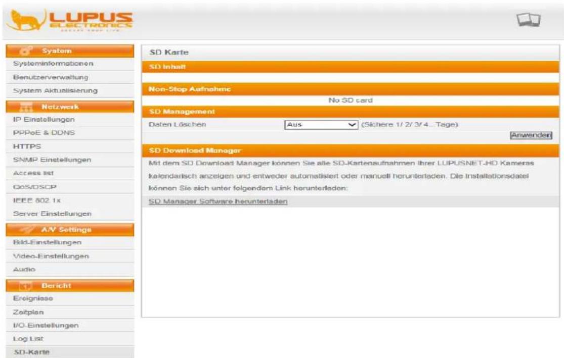 LUPUS ELECTRONICS System Systeminformationen Benutzerverwaltung System Aktualisierung Netzwerk IP Einstellungen PPPoE & DDNS HTTPS SNMP Einstellungen Access list QoS/DSCP IEEE 802 1x Server Einstellungen AN Settings Bild-Einstellungen Video-Einstellungen Audio Bericht Eroigniasso Zeitplan I/O-Einstellungen Log List SD-Karte SD Karte SD Inhalt Non-Stop Aufnahme No SD card SD Management Daten Löschen Aus (Sichere 1/2/3/4...Tage) Anwenden SD Download Manager Mit dem SD Download Manager können Sie alle SD-Kartenaufnahmen ihrer LUPUSNET-HO Kameras kalendarisch anzelgen und entweder automatisiert oder manuell herunterladen. Die Installationsdatel können Sie sich unter folgendem Link herunterladen: SD Manager Software herunterladen