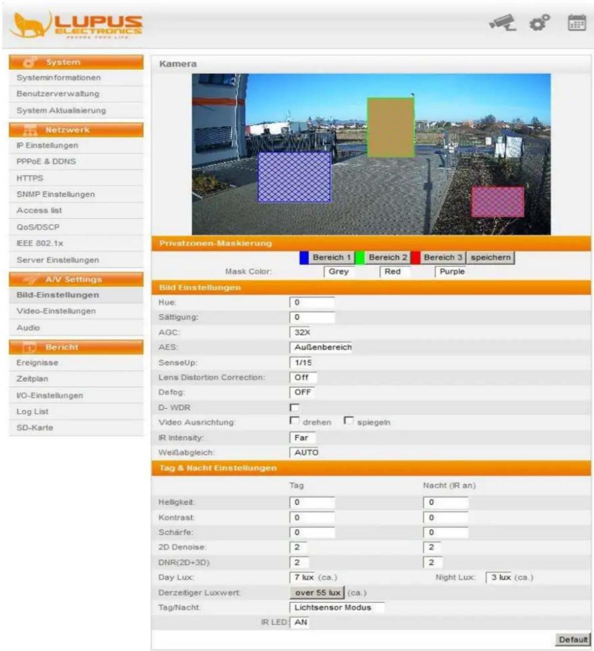 LUPUS ELECTRONICS System informationen Benutzerverwaltung System Aktualisierung Netzwerk IP Einstellungen PPPoE & DDNS HTTPS SNMP Einstellungen Access list QoS/DSCP IEEE 802.1x Server Einstellungen A/V Settings Bild-Einstellungen Video-Einstellungen Audio Bericht Ereignisse Zeitplan VO-Einstellungen Log List SD-Karte Kamera Privatzonen-Maskierung Bereich 1 Bereich 2 Bereich 3 speichern Mask Color: Grey Red Purple Bild Einstellungen Hue: 0 Sättigung: 0 AGC: 32X AES: Außenbereich SenseUp: 1/15 Lens Distortion Correction: Off Defog: OFF D-WDR Video Ausrichtung: drehen spiegein IR Intensity: Far Weißabgleich: AUTO Tag & Nacht Einstellungen Tag Nacht (IR an) Helligkeit: 0 0 Kontrast: 0 0 Schärfe: 0 0 2D Denoise: 2 2 DNR(2D+3D) 2 2 Day Lux: 7 lux (ca.) Night Lux: 3 lux (ca.) Derzeitiger Luxwert: over 55 lux (ca.) Tag/Nacht: Lichtsensor Modus IR LED: AN Default