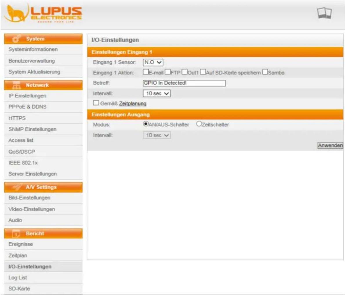 LUPUS ELECTRONICS RESEARCH YOUR LIFE System Systeminformationen Benutzerverwaltung System Aktualisierung Netzwerk IP Einstellungen PPPoE & DDNS HTTPS SNMP Einstellungen Access list QoS/DSCP IEEE 802.1x Server Einstellungen A/V Settings Bild-Einstellungen Video-Einstellungen Audio Bericht Ereignisse Zeitplan I/O-Einstellungen Log List SD-Karte I/O-Einstellungen Einstellungen Eingang 1 Eingang 1 Sensor: N.O Eingang 1 Aktion: E-mail FTP Out1 Auf SD-Karte speichem Samba Betreff: GPIO In Detected! Intervall: 10 sec Gemaß Zeitplanung Einstellungen Ausgang Modus: AN/AUS-Schalter Zeitschalter Intervall: 10 sec Anwenden