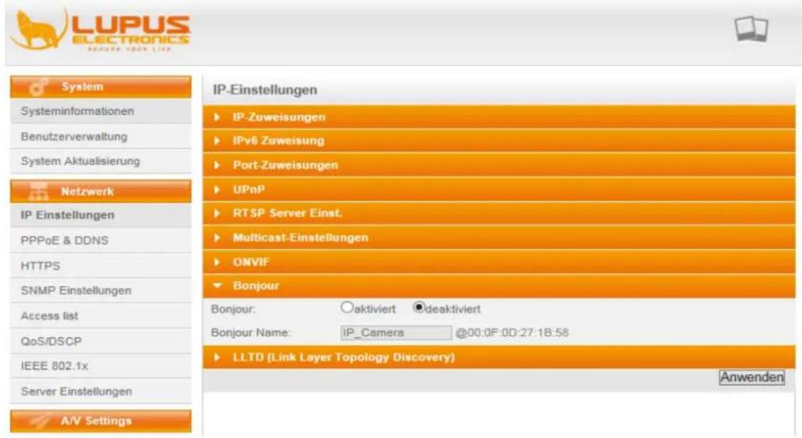 LUPUS ELECTRONICS RESEARCH YOUR LIVE System Systeminformationen Benutzerverwaltung System Aktualisierung Netzwerk IP Einstellungen PPPoE & DDNS HTTPS SNMP Einstellungen Access list QoS/DSCP IEEE 802.1x Server Einstellungen A/V Settings IP-Einstellungen ► IP-Zuweisungen ► IPv6 Zuweisung ► Port-Zuweisungen ► UPnP ► RTSP Server Inst. ► Multicast-Einstellungen ► ONVIF ► Bonjour Bonjour: ○aktiviert ●deaktiviert Bonjour Name: IP_Camera @00:0F:0D:27:18:58 ► LLTD (Link Layer Topology Discovery) Anwenden