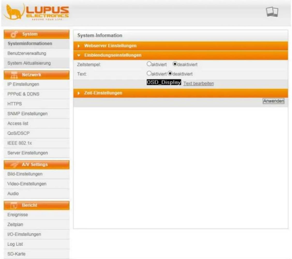 LUPUS ELECTRONICS BEIJING YOUR LIFE System Systeminformationen Benutzerverwaltung System Aktualisierung Netzwerk IP Einstellungen PPPoE & DDNS HTTPS SNMP Einstellungen Access list QoS/DSCP IEEE 802.1x Server Einstellungen A/V Settings Bild-Einstellungen Video-Einstellungen Audio Bericht Ereignisse Zeitplan I/O-Einstellungen Log List SD-Karte System-Information ► Webserver Einstellungen ► Einblendungseinstellungen Zeitstempel: ○aktiviert ●deaktiviert Text: ○aktiviert ●deaktiviert OSD_Display Text bearbeiten ► Zeit-Einstellungen Anwenden