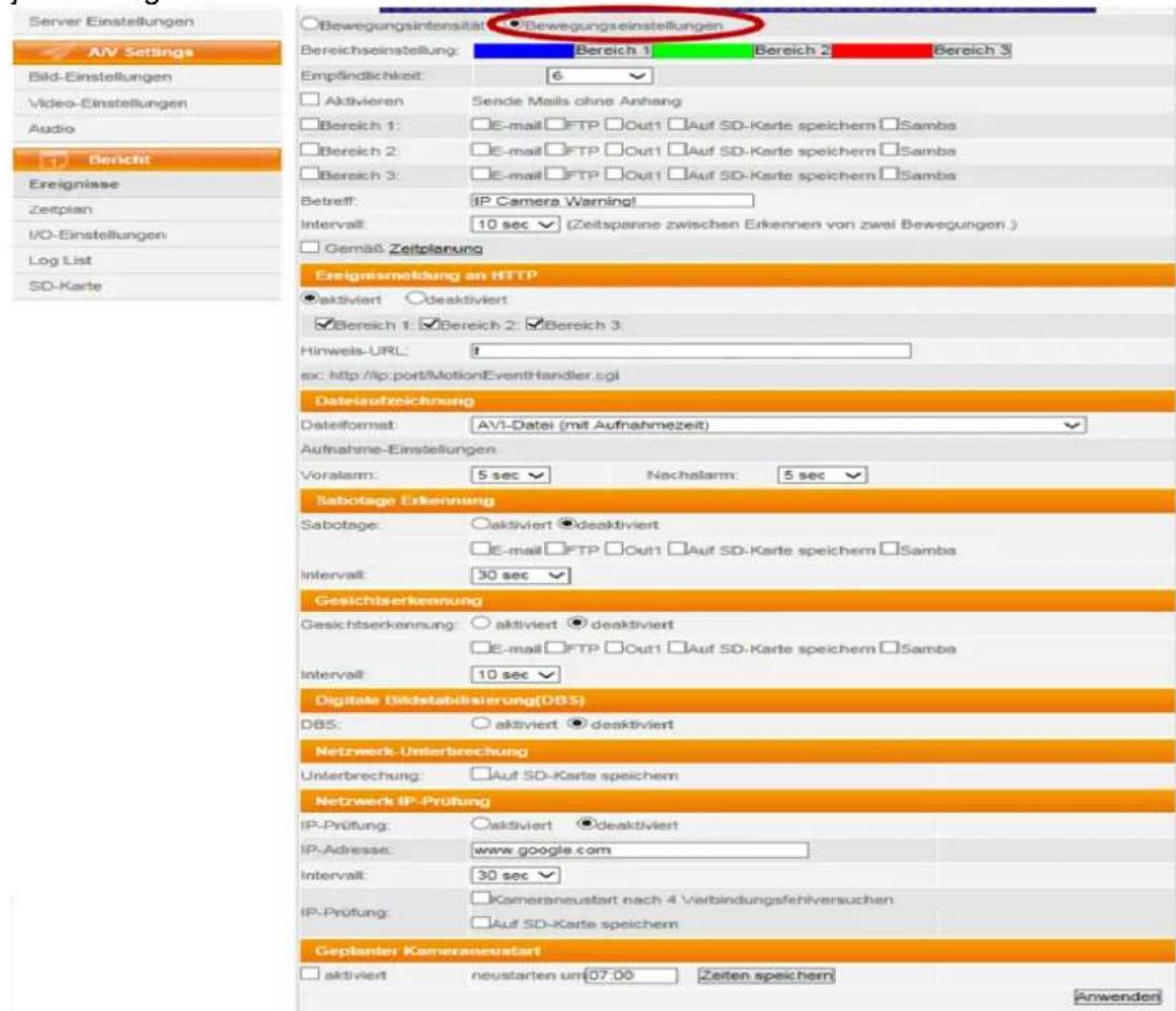 Server Einstellungen AV Settings Bild-Einstellungen Video-Einstellungen Audio 1 Bericht Ereignisse Zeitplan I/O-Einstellungen Log List SD-Karte ○Bewegungsintensität ○Bewegungseinstellungen Bereichseinstellung: Bereich 1 Bereich 2 Bereich 3 Empfindlichkeit: 6 □ Aktivieren Sende Mails ohne Anhang □ Bereich 1: □E-mail □FTP □Out1 □Auf SD-Karte speichern □Samba □ Bereich 2: □E-mail □FTP □Out1 □Auf SD-Karte speichern □Samba □ Bereich 3: □E-mail □FTP □Out1 □Auf SD-Karte speichern □Samba Betreff: IP Camera Warning! Intervall: 10 sec (Zeitspanne zwischen Erkennen von zwei Bewegungen.) □ Gemäß Zeitplanung Ereignsmaeldung an HTTP ●Aktiviert ○deaktiviert ✓Bereich 1: ✓Bereich 2: ✓Bereich 3 Hinweis-URL: # ex: http://ip.port/MotionEventHandler.cgi Datelaufreichnung Dateilformat: AVI-Datei (mit Aufnahmezeit) Aufnahme-Einstellungen Vorsalam: 5 sec Nachalarm: 5 sec Sabotage Erkennung Sabotage: ○aktiviert ●deaktiviert □E-mail □FTP □Out1 □Auf SD-Karte speichern □Samba Intervall: 30 sec Gesichtserkennung Gesichtserkennung: ○aktiviert ●deaktiviert □E-mail □FTP □Out1 □Auf SD-Karte speichern □Samba Intervall: 10 sec Digitale Bildstabilisierung(DBS) DBS: ○aktiviert ●deaktiviert Netzwerk-Unterbrechung Unterbrechung: □Auf SD-Karte speichern Netzwerk IP-Prüfung IP-Prüfung: ○aktiviert ●deaktiviert IP-Adresse: www.google.com Intervall: 30 sec IP-Prüfung: □Kameraneustart nach 4 Verbindungsfehlversuchen □Auf SD-Karte speichern Geplanter Kameraneustart □aktiviert neustarten um07.00 Zeiten speichern Anwender