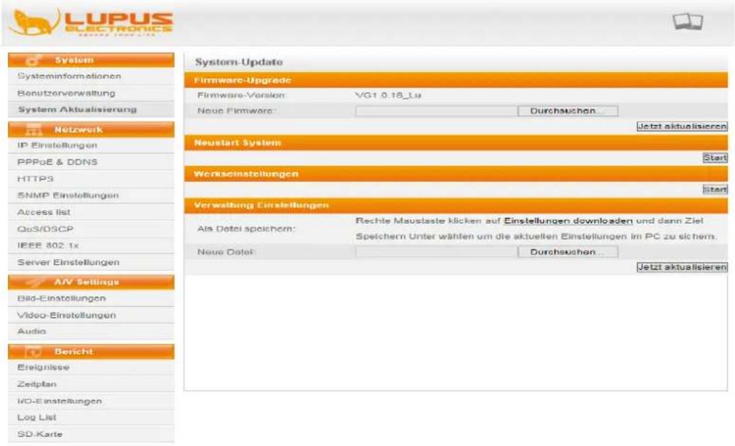 LUPUS ELECTRONICS System SystemInformationen Benutzerverwaltung System Aktualisierung Netzwerk IP Einstellungen PPPoE & DDNS HTTPS SNMP Einstellungen Access list OpS/DSCP IEEE 802.1x Server Einstellungen AV Settings Bild-Einstellungen Video-Einstellungen Audio Bericht Ereignisse Zeitplan I/O-Einstellungen Log List SD-Karte System Update Firmware-Upgrade Firmware-Version: VG1.0.18_Lu Neue Firmware: Durchsuchen... Jetzt aktualisieren Neustart System Start Werksinstellungen Start Verwaltung Einstellungen Als Datel speichorn: Rechte Mauslaste klicken auf Einstellungen downloaden und dann Ziel Speichern Unter wählen um die aktuellen Einstellungen im PC zu sichern. Neue Datel: Durchsuchen... Jetzt aktualisieren