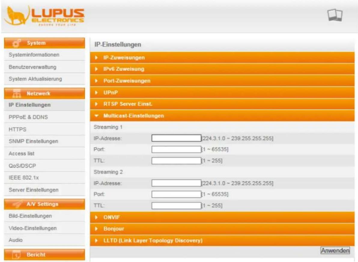 LUPUS ELECTRONICS SPRING YOUR LIFE System Systeminformationen Benutzerverwaltung System Aktualisierung Netzwerk IP Einstellungen PPPoE & DDNS HTTPS SNMP Einstellungen Access list QoS/DSCP IEEE 802.1x Server Einstellungen A/V Settings Bild-Einstellungen Video-Einstellungen Audio Bericht IP-Einstellungen ► IP-Zuweisungen ► IPv6 Zuweisung ► Port-Zuweisungen ► UPnP ► RTSP Server Einst. ► Multicast-Einstellungen Streaming 1 IP-Adresse: ________[224.3.1.0 ~ 239.255.255.255] Port: ________[1 ~ 65535] TTL: ________[1 ~ 255] Streaming 2 IP-Adresse: ________[224.3.1.0 ~ 239.255.255.255] Port: ________[1 ~ 65535] TTL: ________[1 ~ 255] ► ONVIF ► Bonjour ► LLTD (Link Layer Topology Discovery) Anwenden