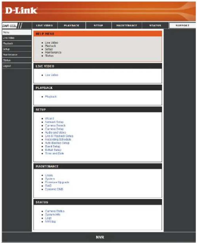 D-Link DNR-320L Menu Live Video Playback Setup Maintenance Status Layout HELP MENU • Live Video • Playback • Setup • Maintenance • Status LIVE VIDEO • Live Video PLAYBACK • Playback SETUP • Wizard • Network Setup • Camera Setup • Camera Setup • Audio and Video • Live & Playback Setup • Recording Schedule • Auto-Beginu Setup • Event Setup • Start Setup • Time and Date MAINTENANCE • Users • Systems • Software Upgrade • RAID • Dynamic DNS STATUS • Camera Status • System Info • Logs • NVR log NVR