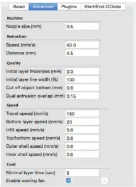 Basic Advanced Plugins Start/End-GCode Machine Nozzle size (mm) 0.6 Retraction Speed (mm/s) 40.0 Distance (mm) 4.5 Quality Initial layer thickness (mm) 0.3 Initial layer line width (%) 100 Cut off object bottom (mm) 0.0 Dual extrusion overlap (mm) 0.15 Speed Travel speed (mm/s) 150 Bottom layer speed (mm/s) 20 Infill speed (mm/s) 0.0 Top/bottom speed (mm/s) 0.0 Outer shell speed (mm/s) 0.0 Inner shell speed (mm/s) 0.0 Cool Minimal layer time (sec) 5 Enable cooling fan ↙
