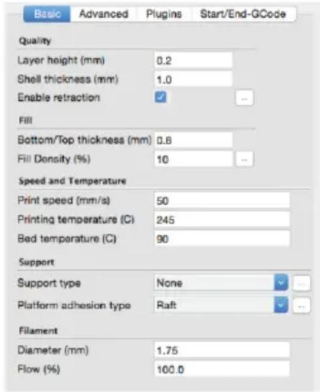 Basic Advanced Plugins Start/End-GCode Quality Layer height (mm) 0.2 Shell thickness (mm) 1.0 Enable retraction ✓ -- Fill Bottom/Top thickness (mm) 0.6 Fill Density (%) 10 -- Speed and Temperature Print speed (mm/s) 50 Printing temperature (C) 245 Bed temperature (C) 90 Support Support type None Platform adhesion type Raft Filament Diameter (mm) 1.75 Flow (%) 100.0