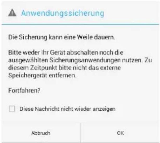 Anwendungssicherung Die Sicherung kann eine Weile dauern. Bitte weder Ihr Gerät abschalten noch die ausgewählten Sicherungsanwendungen nutzen. Zu diesem Zeitpunkt bitte nicht das externe Speichergerät entfernen. Fortfahren? □ Diese Nachricht nicht wieder anzeigen Abbruch OK