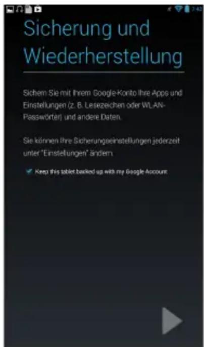 Sicherung und Wiederherstellung Sichem Sie mit Ihrem Google-Konto Ihre Apps und Einstellungen (z. B. Lesezeichen oder WLAN- Passwörter) und andere Daten. Sie können Ihre Sicherungseinstellungen jederzeit unter "Einstellungen" ändern ✓ Keep this tablet backed up with my Google Account
