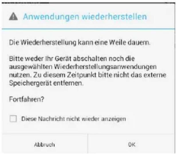 Anwendungen wiederherstellen Die Wiederherstellung kann eine Weile dauern. Bitte weder Ihr Gerät abschalten noch die ausgewählten Wiederherstellungsanwendungen nutzen. Zu diesem Zeitpunkt bitte nicht das externe Speichergerät entfernen. Fortfahren? □ Diese Nachricht nicht wieder anzeigen Abbruch OK