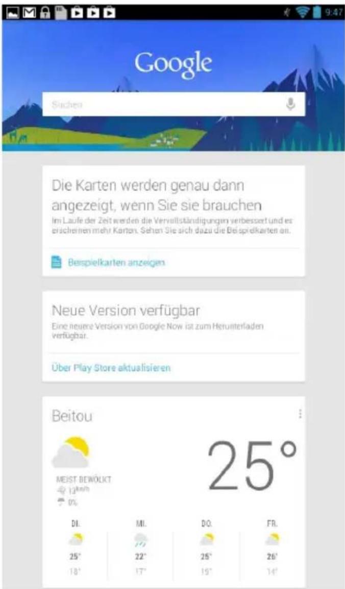Google Suchen Die Karten werden genau dann angezeigt, wenn Sie sie brauchen Im Laufe der Zeit werden die Vervollständigungen verbessert und es erscheinen mehr Karten. Sehen Sie sich dazu die Beispielkarten an. Beispielkarten anzeigen Neue Version verfügbar Eine neuere Version von Google Now ist zum Herunterladen verfügbar. Über Play Store aktualisieren Beitou MEIST BEWÖLKT 13th/2nd 0% DI. 25° 18° MI. 22° 17° DO. 26° 19° FR. 26° 14° 25°