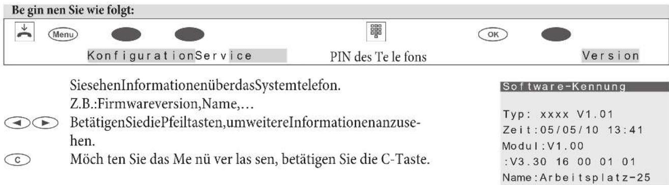 Be gin nen Sie wie folgt: Menu KonfigurationService PIN des Te le fons Version SiesehenInformationenüberdasSystemtelefon. Z.B.:Firmwareversion,Name,... BetätigenSiediePfeiltasten,umweitereInformationenanzuse- hen. Möch ten Sie das Me nü ver las sen, betätigen Sie die C-Taste. Software-Kennung Typ: xxxx V1.01 Zeit:05/05/10 13:41 Modul:V1.00 :V3.30 16 00 01 01 Name:Arbeitsplatz-25
