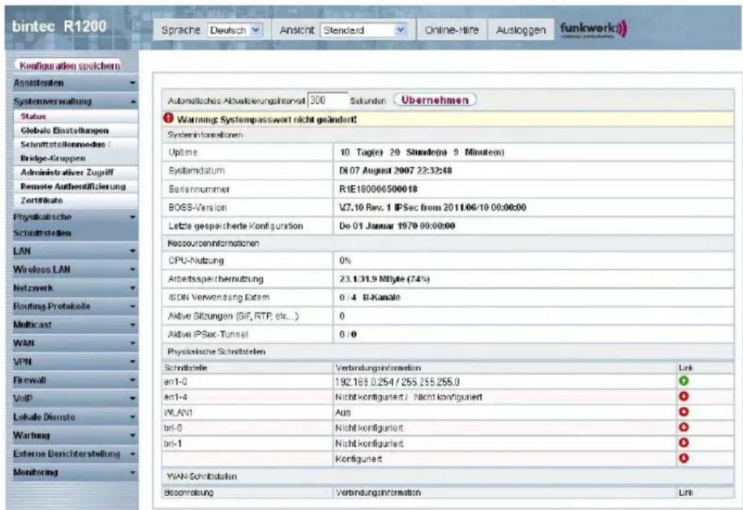 bintec R1200 Sprache Deutsch Ansicht Standard Online-Hire Ausloggen funkwerk) Konfiguration speichen Assistenten Systemverwaltung Status Globale Einstellungen Schnittstellenmodien / Bridge-Gruppen Administrativer Zugriff Remote Authentifizierung Zertifikate Physikalische Schnittstellen LAN Wireless LAN Netzwerk Routing Protokolle Multicast WAN VPN Firewall VoIP Lokale Dienste Wartung Externe Besichterstellung Monitoring Automatische Aktualisierungskontwert 300 Sekunden Übernehmen Warning Systempasswert nicht geändert! Systeminformationen Uptime 10 Tag(e) 20 Stunde(n) 9 Minute(n) Systemdatum D1.07 August 2007 22:32:48 Bariumnummer R1E180006500018 BOSS-Version V7.10 Rev. 1 IPSec from 2011.06.10 00:00:00 Letzte gespeicherte Konfiguration Do 01 Januar 1979 00:00:00 Ressourceninformationen CPU-Nutzung 0% Arbeitsspeichemutzung 23.131.9 MByte (74%) ISDN Verwendung Extem 0 /4 B-Kanale Aktive Sitzungen (SIF, RTP, etc...) 0 Aktive IPSec-Tunnel 0 /0 Physikalische Schnitzstellen Schrittsteile Verbindungsinformation Link en1-0 192.168.0.254 / 255.255.255.0 en1-4 Nicht konfiguriert / Nicht konfiguriert WLAN1 Aus bri-0 Nicht konfiguriert bri-1 Nicht konfiguriert Kontiguriert WAN-Schnitzstellen Beonnleitung Verbindungsinformation Link