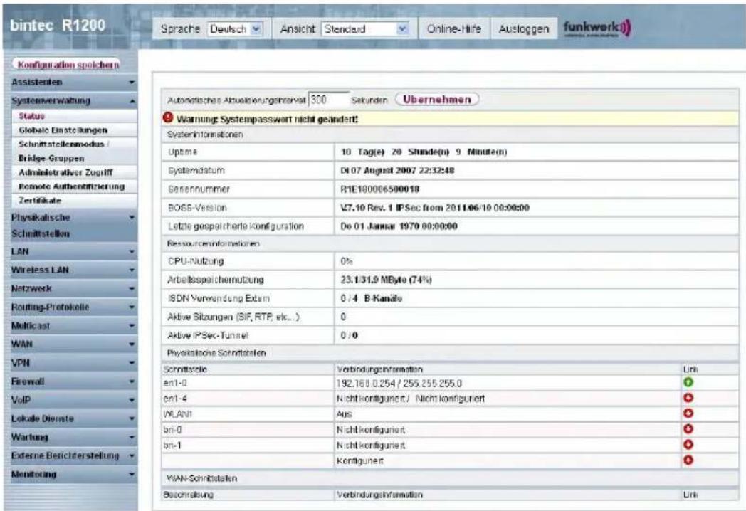 bintec R1200 Sprache Deutsch Ansicht Standard Online-Hife Ausloggen funkwerk) Konfiguration spolichen Assistenten Systemverwaltung Status Global Einstellungen Schnittstellenmodus / Bridge-Gruppen Administrativer Zugriff Remote Authentifizierung Zertifikale Physikalische Schnittstellen LAN Wireless LAN Netzwerk Routing-Protokolle Multicast WAN VPN Firewall VoIP Lokale Dienste Wartung Externe Berichterstellung Monitoring Automatische Aktualierungsinterfall 300 Sekunden Übernehmen Warning Systempasswort nicht geändert! System Informationen Uptime 10 Tag(e) 20 Shunde(n) 9 Minute(n) Systemdatum D:07 August 2007 22:32:48 Beternummer R1E180006500018 BOSS-Version V7.10 Rev. 1 IPSec from 2011/06/19 00:00:00 Lotte gespolicherte Konfiguration Do 01 Januar 1970 00:00:00 Ressourceninformationen CPU-Nutzung 0% Arbeitsspeichternutzung 23.1/31.9 MByte (74%) ISDN Verwendung Extm 0 /4 B-Kanäle Aktive Sitzungen (SIF, RTP, etc...) 0 Aktive IPSec-Tunnel 0 /0 Physikatieve Schriftstellen Schrittelle Verbindungsinformation Link en1-0 192.160.0.254 / 255.255.255.0 en1-4 Nicht konfiguriert / Nicht konfiguriert WLANI Aus bn-0 Nicht konfiguriert bn-1 Nicht konfiguriert Kontigunert YIAN-Schrittstellen Beschreibung Verbindungshformation Link