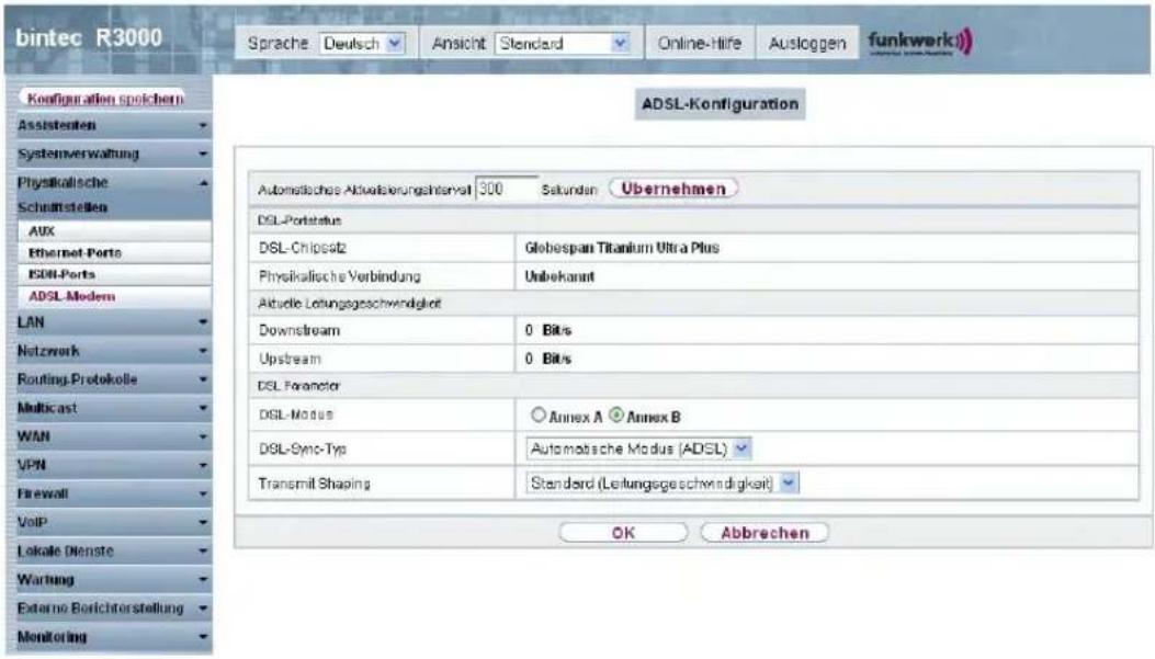 bintec R3000 Sprache Deutsch Ansicht Standard Online-Hire Ausloggen funkwerk) Configuration spichern Assistenten Systemverwaltung Physikalische Schulftstellen AUX Ethernet-Ports ISDN-Ports ADSL-Modem LAN Netzwerk Routing-Protokolle Multicast WAN VPN Firewall VoIP Lokale Dienste Wartung External Borichtorstellung Monitoring ADSL-Konfiguration Automatische Aktualisierungsanteil 300 Sekunden Übernehmen DSL-Portstatus DSL-Chipsetz Globespan Titanium Ultra Plus Physikalische Verbindung Unbekannt Aktuelle Leifungsgeschwindigkeit Downstream 0 Bits Upstream 0 Bits DSL Parameter DSL-Modus Annex A Annex B DSL-Sync-Typ Automatische Modus (ADSL) Transmit Shaping Standard (Leifungsgeschwindigkeit) OK Abbrechen