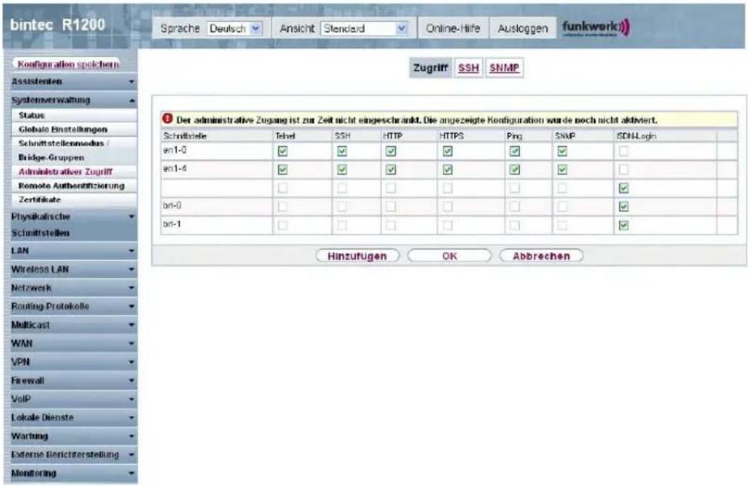 bintec R1200 Sprache Deutsch Ansicht Standard Online-Hife Ausloggen funkwerk) Zugriff SSH SNMP Ko#figuration spoichern Assistenten Systemverwaltung Status Globalo Einstellungen Schnittstellenmodus / Bridge-Gruppen Administrativer Zugriff Remote Authen#itzierung Zertifikate Physikalische Schnittstellen LAN Wireless LAN Netzwerk Routing Protokolle Multicast WAN VPN Firewall VoIP Lokale Dienste Wartung Externe Berichterstellung Monitoring Der administrative Zugang ist zur Zeit nicht eingeschränkt. Die angezeigte Konfiguration wurde noch nicht aktiviert. Schnittstelle Tekel SSH HTTP HTTPS Ping SNMP SON-Login en1-0 ✓ ✓ ✓ ✓ ✓ ✓ ✓ en1-4 ✓ ✓ ✓ ✓ ✓ ✓ ✓ bn-0 ✓ ✓ ✓ ✓ ✓ ✓ ✓ bn-1 ✓ ✓ ✓ ✓ ✓ ✓ Hinzufügen OK Abbrechen