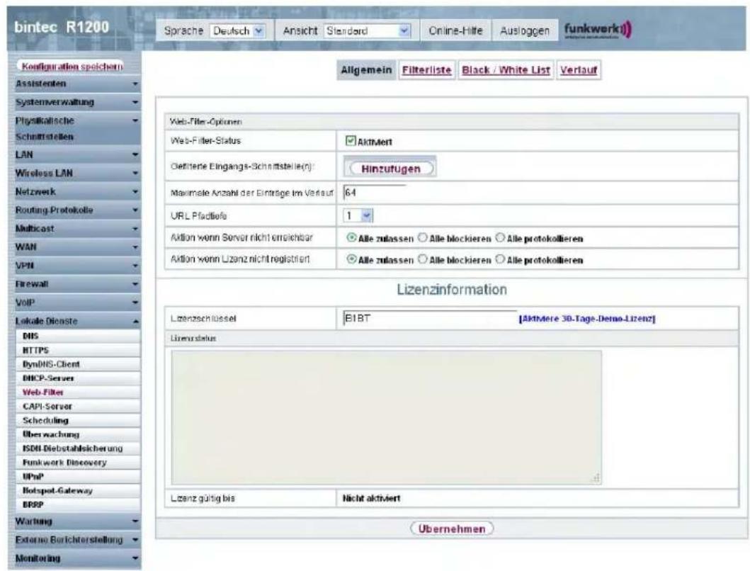 bintec R1200 Sprache Deutsch Ansicht Standard Online-Hilte Ausloggen funkwerkj Allgemein Filterliste Black / White List Verlauf Configuration spoichern Assistenten Systemverwaltung Physikalische Schnittstellen LAN Wireless LAN Netzwerk Routing Protokolle Multicast WAN VPN Firewall VoIP Lokale Dienste DNS HTTPS DynINS-Client DHCP-Server Web-Filter CAPI-Server Scheduling Überwachung ISDN-Diebstahlsicherung Funkwork Discovery UPnP Hotspot-Gateway BRPP Wartung External Berichterstellung Monitoring Web-Filter-Optionen Web-Filter-Status Aktivert Delfittene Eingangs-Schnittstelle(n): Hinzufügen Maximale Anzahl der Einträge im Verlauf 64 URL Pafdliele 1 Aktion wenn Server nicht einschbar Alle zulassen Alle blockieren Alle protokollieren Aktion wenn Lizanz nicht registriert Alle zulassen Alle blockieren Alle protokollieren Lizenzinformation Lizenzschüssel BIBT [Aktivere 30-Tage-Demo-Lizenz] Lizenzstatus Lizanz gültig bis Nicht aktiviert Übernehmen